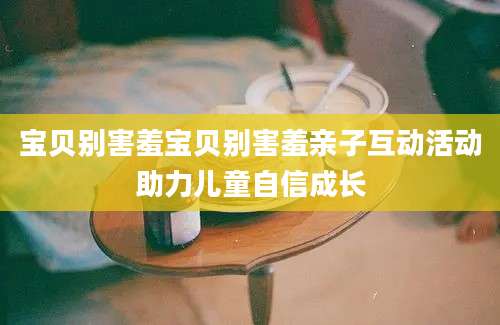 宝贝别害羞宝贝别害羞亲子互动活动助力儿童自信成长