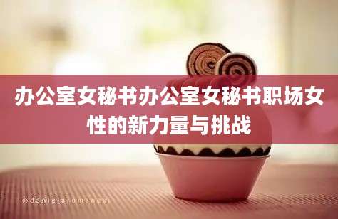 办公室女秘书办公室女秘书职场女性的新力量与挑战
