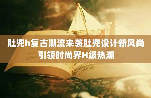 肚兜h复古潮流来袭肚兜设计新风尚引领时尚界H级热潮