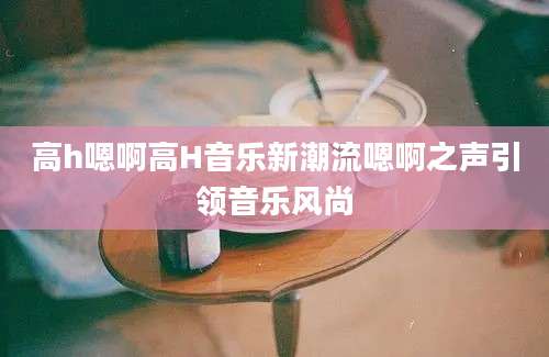 高h嗯啊高H音乐新潮流嗯啊之声引领音乐风尚