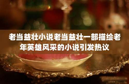 老当益壮小说老当益壮一部描绘老年英雄风采的小说引发热议