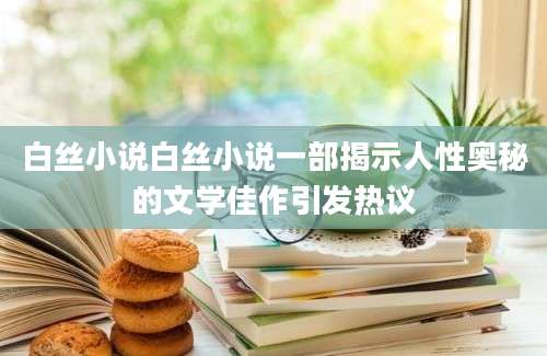 白丝小说白丝小说一部揭示人性奥秘的文学佳作引发热议
