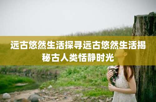 远古悠然生活探寻远古悠然生活揭秘古人类恬静时光
