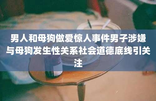 男人和母狗做爱惊人事件男子涉嫌与母狗发生性关系社会道德底线引关注