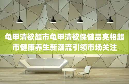 龟甲清欲超市龟甲清欲保健品亮相超市健康养生新潮流引领市场关注
