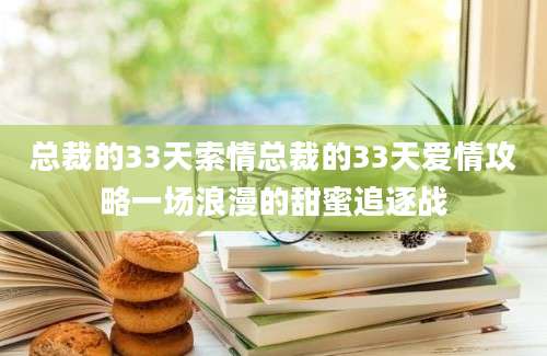 总裁的33天索情总裁的33天爱情攻略一场浪漫的甜蜜追逐战