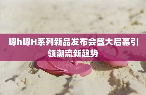嗯h嗯H系列新品发布会盛大启幕引领潮流新趋势