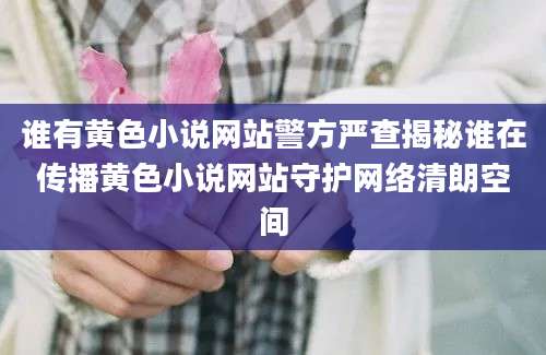 谁有黄色小说网站警方严查揭秘谁在传播黄色小说网站守护网络清朗空间