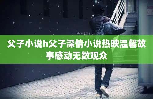 父子小说h父子深情小说热映温馨故事感动无数观众