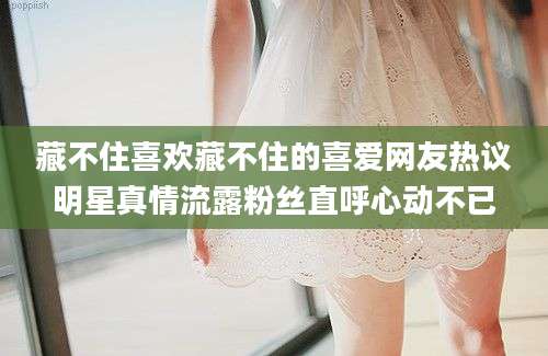 藏不住喜欢藏不住的喜爱网友热议明星真情流露粉丝直呼心动不已