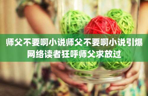 师父不要啊小说师父不要啊小说引爆网络读者狂呼师父求放过