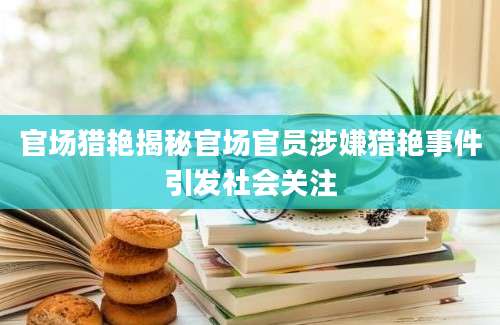 官场猎艳揭秘官场官员涉嫌猎艳事件引发社会关注