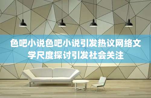 色吧小说色吧小说引发热议网络文学尺度探讨引发社会关注