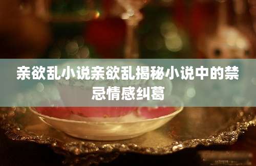 亲欲乱小说亲欲乱揭秘小说中的禁忌情感纠葛