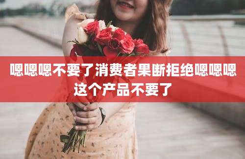 嗯嗯嗯不要了消费者果断拒绝嗯嗯嗯这个产品不要了