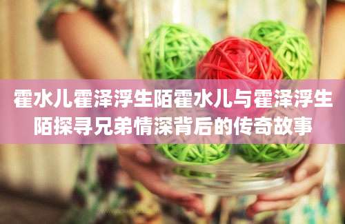 霍水儿霍泽浮生陌霍水儿与霍泽浮生陌探寻兄弟情深背后的传奇故事