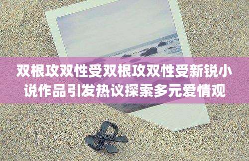 双根攻双性受双根攻双性受新锐小说作品引发热议探索多元爱情观