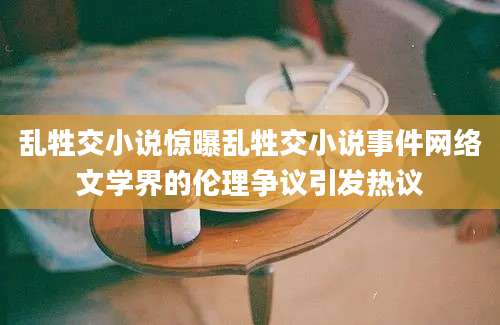 乱牲交小说惊曝乱牲交小说事件网络文学界的伦理争议引发热议