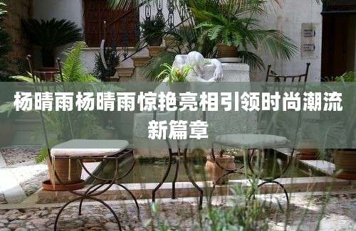 杨晴雨杨晴雨惊艳亮相引领时尚潮流新篇章