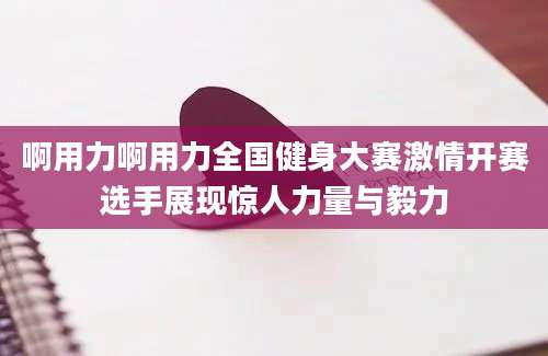 啊用力啊用力全国健身大赛激情开赛选手展现惊人力量与毅力