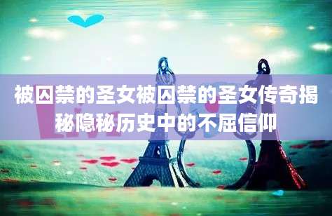 被囚禁的圣女被囚禁的圣女传奇揭秘隐秘历史中的不屈信仰