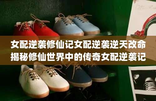 女配逆袭修仙记女配逆袭逆天改命揭秘修仙世界中的传奇女配逆袭记