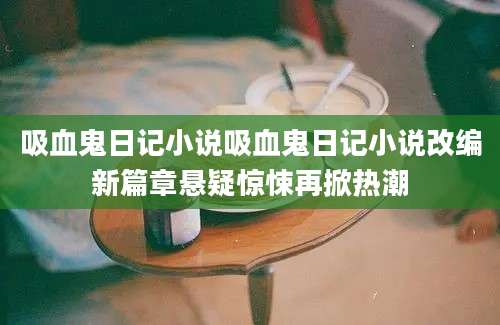 吸血鬼日记小说吸血鬼日记小说改编新篇章悬疑惊悚再掀热潮