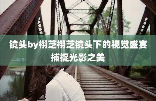 镜头by栩芝栩芝镜头下的视觉盛宴捕捉光影之美