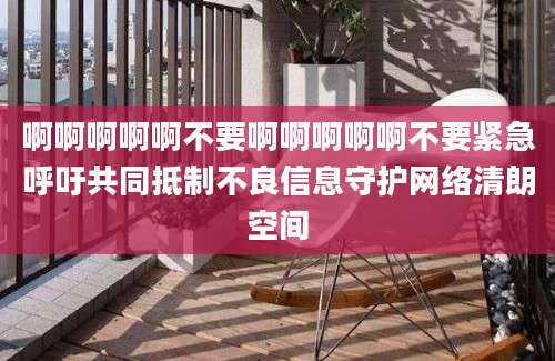 啊啊啊啊啊不要啊啊啊啊啊不要紧急呼吁共同抵制不良信息守护网络清朗空间