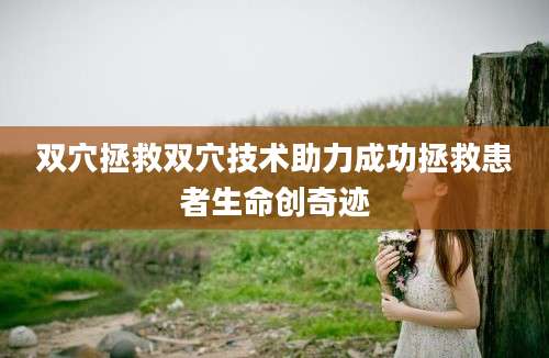 双穴拯救双穴技术助力成功拯救患者生命创奇迹