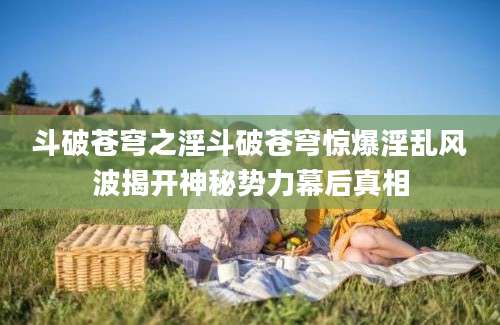 斗破苍穹之淫斗破苍穹惊爆淫乱风波揭开神秘势力幕后真相