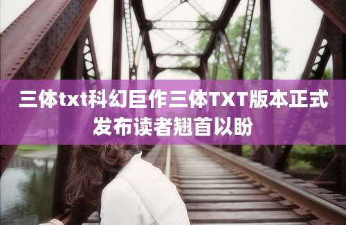 三体txt科幻巨作三体TXT版本正式发布读者翘首以盼