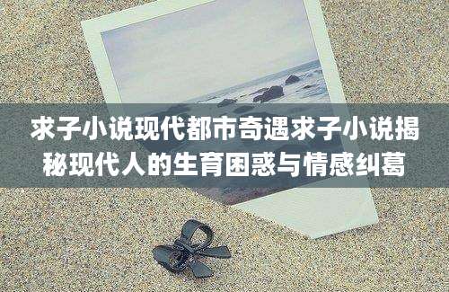 求子小说现代都市奇遇求子小说揭秘现代人的生育困惑与情感纠葛