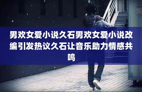 男欢女爱小说久石男欢女爱小说改编引发热议久石让音乐助力情感共鸣