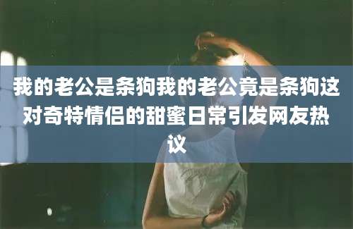 我的老公是条狗我的老公竟是条狗这对奇特情侣的甜蜜日常引发网友热议