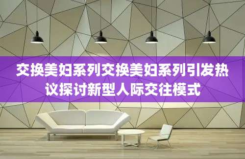 交换美妇系列交换美妇系列引发热议探讨新型人际交往模式