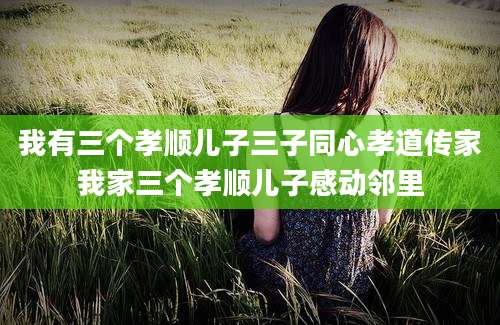 我有三个孝顺儿子三子同心孝道传家我家三个孝顺儿子感动邻里