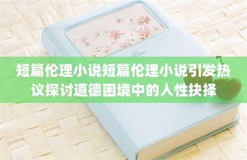 短篇伦理小说短篇伦理小说引发热议探讨道德困境中的人性抉择