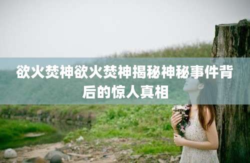 欲火焚神欲火焚神揭秘神秘事件背后的惊人真相