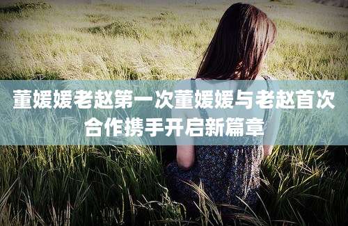 董媛媛老赵第一次董媛媛与老赵首次合作携手开启新篇章