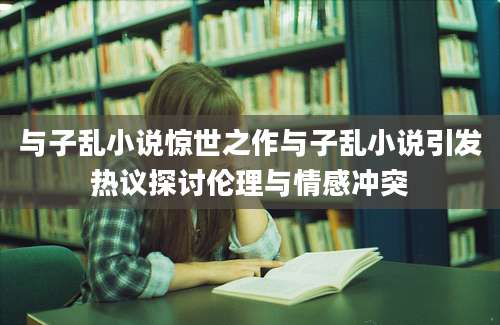 与子乱小说惊世之作与子乱小说引发热议探讨伦理与情感冲突