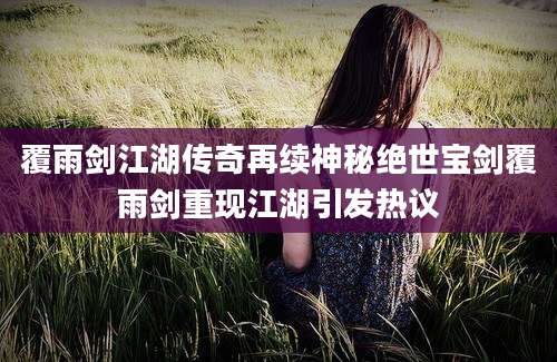覆雨剑江湖传奇再续神秘绝世宝剑覆雨剑重现江湖引发热议