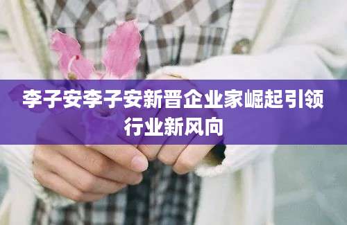 李子安李子安新晋企业家崛起引领行业新风向