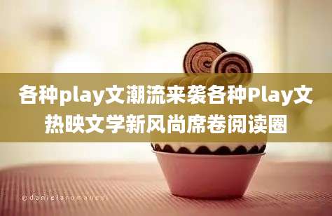 各种play文潮流来袭各种Play文热映文学新风尚席卷阅读圈