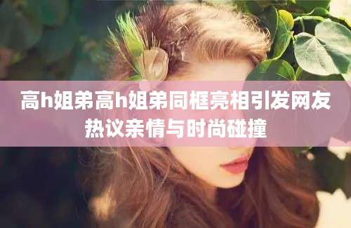 高h姐弟高h姐弟同框亮相引发网友热议亲情与时尚碰撞