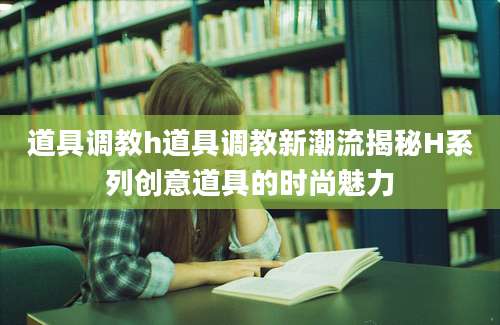 道具调教h道具调教新潮流揭秘H系列创意道具的时尚魅力
