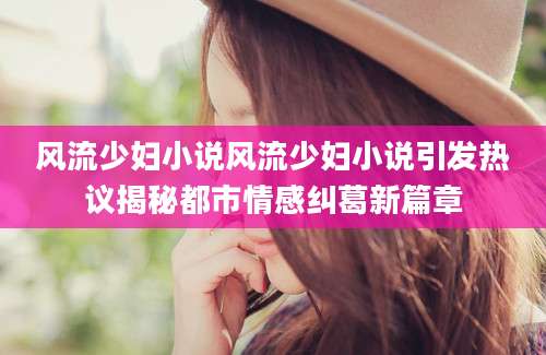 风流少妇小说风流少妇小说引发热议揭秘都市情感纠葛新篇章