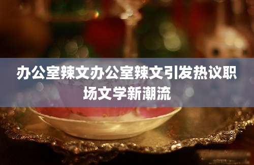 办公室辣文办公室辣文引发热议职场文学新潮流