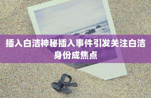 插入白洁神秘插入事件引发关注白洁身份成焦点
