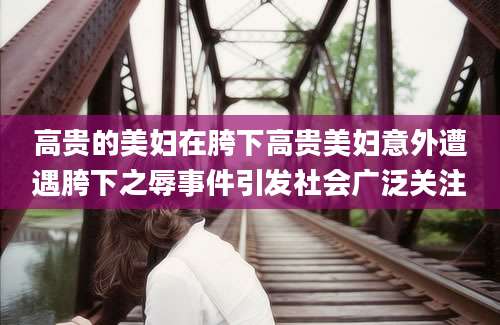 高贵的美妇在胯下高贵美妇意外遭遇胯下之辱事件引发社会广泛关注